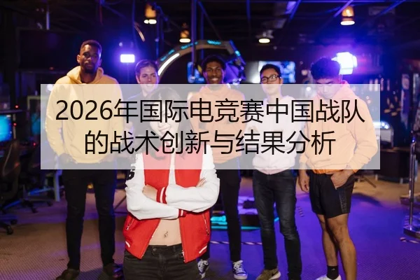 2026年国际电竞赛中国战队的战术创新与结果分析