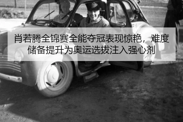 肖若腾全锦赛全能夺冠表现惊艳，难度储备提升为奥运选拔注入强心剂