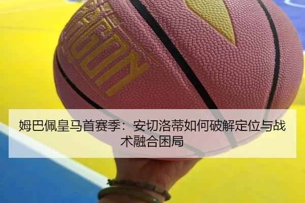 姆巴佩皇马首赛季：安切洛蒂如何破解定位与战术融合困局
