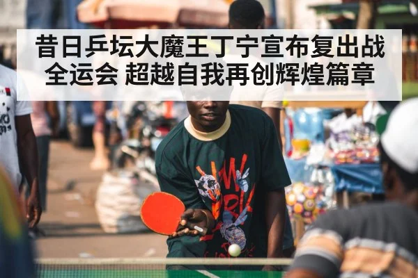 昔日乒坛大魔王丁宁宣布复出战全运会 超越自我再创辉煌篇章