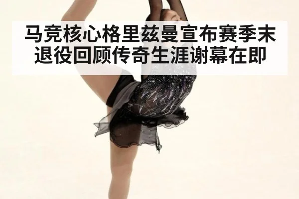马竞核心格里兹曼宣布赛季末退役回顾传奇生涯谢幕在即