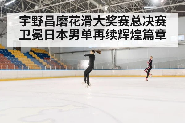宇野昌磨花滑大奖赛总决赛卫冕日本男单再续辉煌篇章
